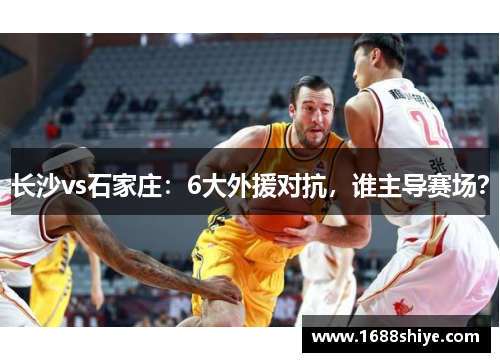 长沙vs石家庄：6大外援对抗，谁主导赛场？